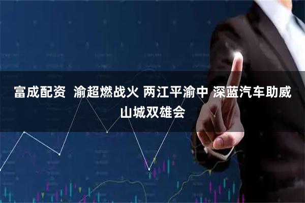 富成配资  渝超燃战火 两江平渝中 深蓝汽车助威山城双雄会