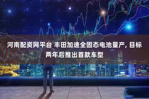 河南配资网平台 丰田加速全固态电池量产, 目标两年后推出首款车型