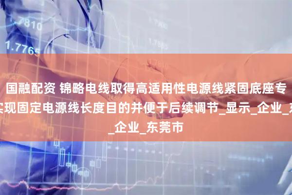 国融配资 锦略电线取得高适用性电源线紧固底座专利，实现固定电源线长度目的并便于后续调节_显示_企业_东莞市