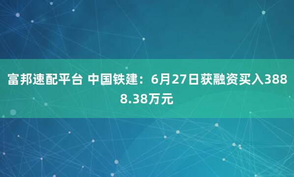 富邦速配平台 中国铁建：6月27日获融资买入3888.38万元