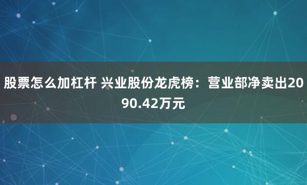 股票怎么加杠杆 兴业股份龙虎榜:营业部净卖出2090.42万元