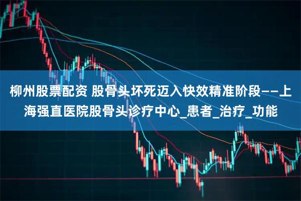 柳州股票配资 股骨头坏死迈入快效精准阶段——上海强直医院股骨头诊疗中心_患者_治疗_功能