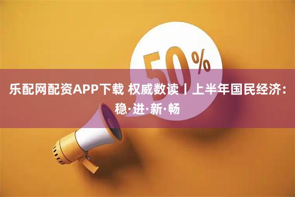 乐配网配资APP下载 权威数读丨上半年国民经济：稳·进·新·畅