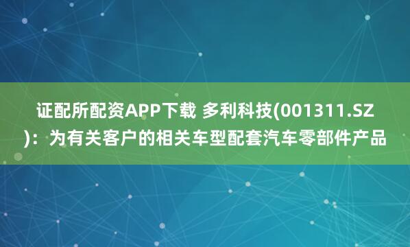 证配所配资APP下载 多利科技(001311.SZ)：为有关客户的相关车型配套汽车零部件产品