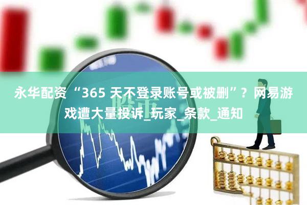 永华配资 “365 天不登录账号或被删”？网易游戏遭大量投诉_玩家_条款_通知