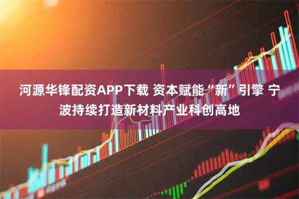 河源华锋配资APP下载 资本赋能“新”引擎 宁波持续打造新材料产业科创高地