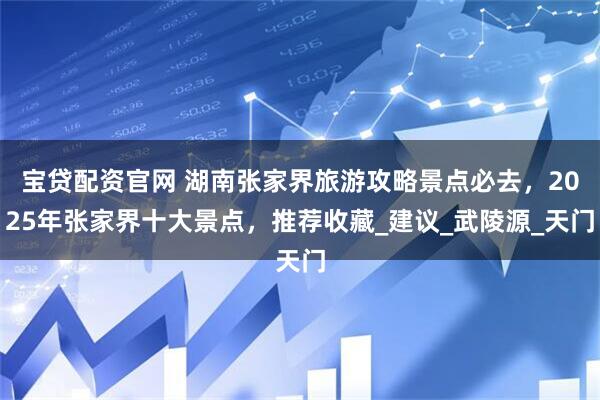 宝贷配资官网 湖南张家界旅游攻略景点必去，2025年张家界十大景点，推荐收藏_建议_武陵源_天门