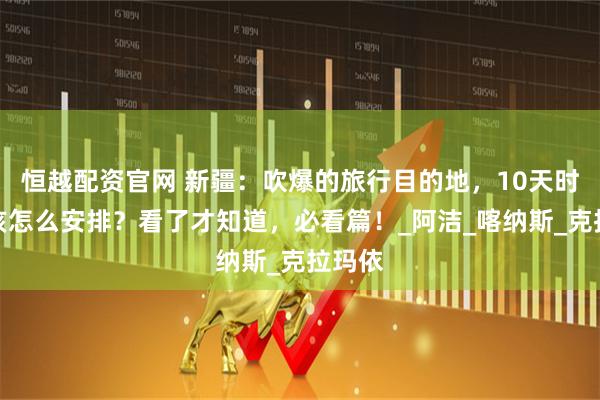 恒越配资官网 新疆：吹爆的旅行目的地，10天时间应该怎么安排？看了才知道，必看篇！_阿洁_喀纳斯_克拉玛依