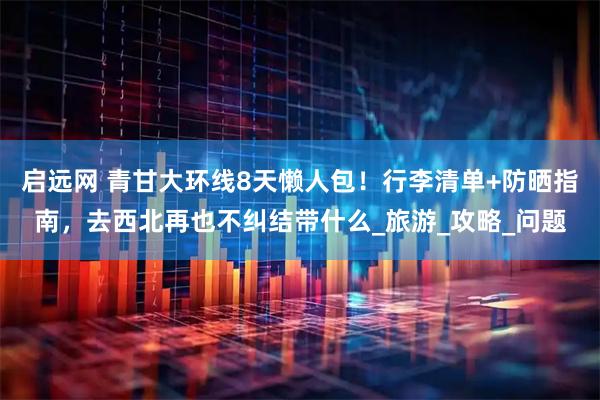 启远网 青甘大环线8天懒人包！行李清单+防晒指南，去西北再也不纠结带什么_旅游_攻略_问题