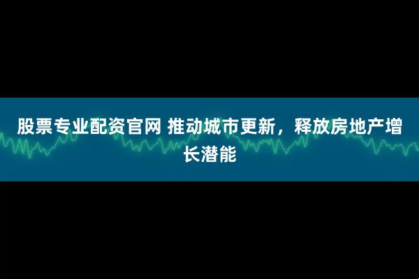 股票专业配资官网 推动城市更新，释放房地产增长潜能