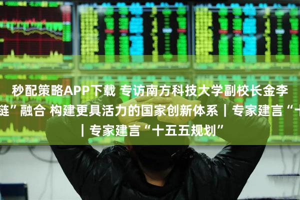 秒配策略APP下载 专访南方科技大学副校长金李：促进“四链”融合 构建更具活力的国家创新体系｜专家建言“十五五规划”