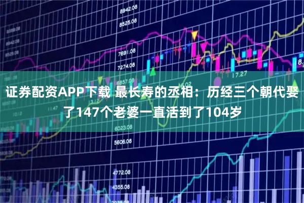 证券配资APP下载 最长寿的丞相：历经三个朝代娶了147个老婆一直活到了104岁