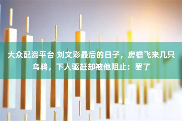 大众配资平台 刘文彩最后的日子，房檐飞来几只乌鸦，下人驱赶却被他阻止：罢了