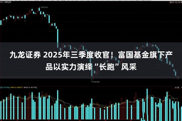 九龙证券 2025年三季度收官！富国基金旗下产品以实力演绎“长跑”风采