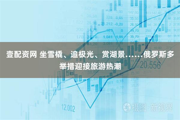 壹配资网 坐雪橇、追极光、赏湖景……俄罗斯多举措迎接旅游热潮