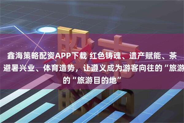 鑫海策略配资APP下载 红色铸魂、遗产赋能、茶酒添彩、避暑兴业、体育造势,让遵义成为游客向往的“旅游目的地”