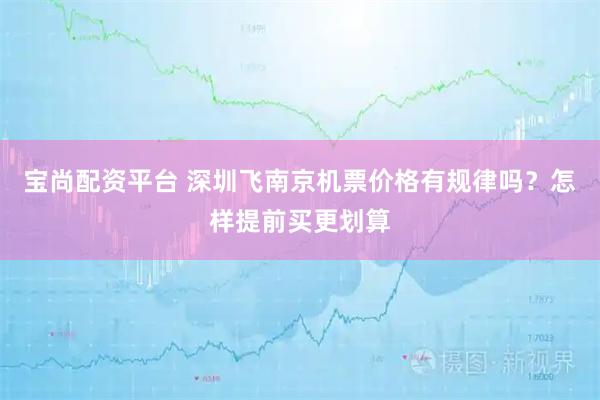 宝尚配资平台 深圳飞南京机票价格有规律吗?怎样提前买更划算