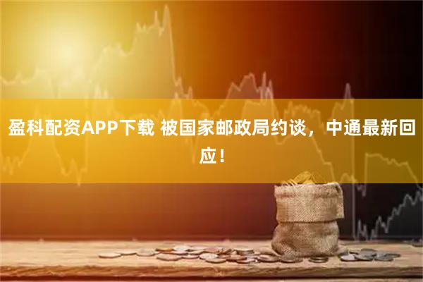盈科配资APP下载 被国家邮政局约谈，中通最新回应！