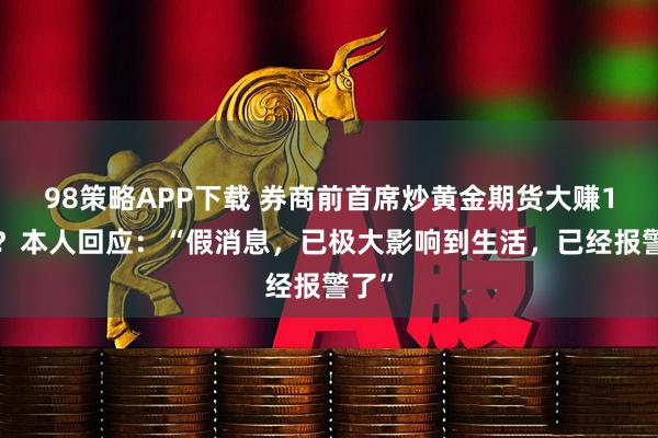 98策略APP下载 券商前首席炒黄金期货大赚14亿？本人回应：“假消息，已极大影响到生活，已经报警了”