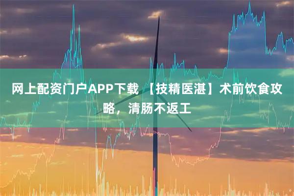 网上配资门户APP下载 【技精医湛】术前饮食攻略，清肠不返工